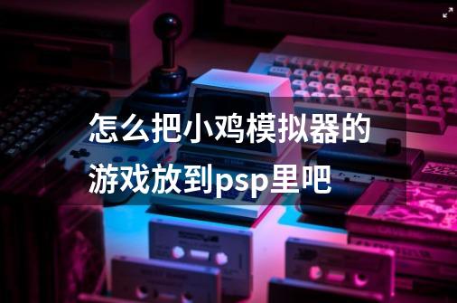 怎么把小鸡模拟器的游戏放到psp里吧-第1张-游戏资讯-龙启科技