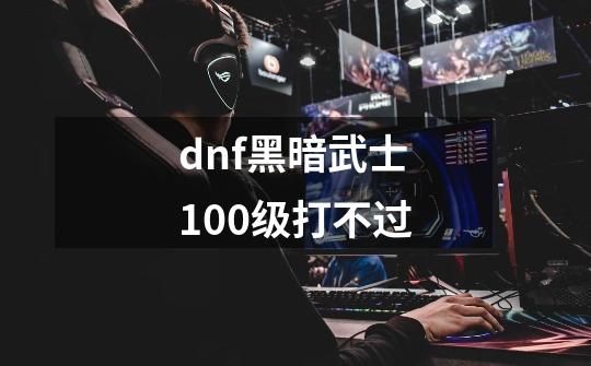 dnf黑暗武士100级打不过-第1张-游戏资讯-龙启科技