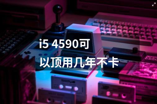 i5 4590可以顶用几年不卡-第1张-游戏资讯-龙启科技