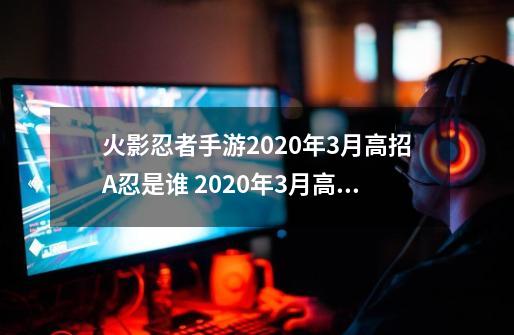 火影忍者手游2020年3月高招A忍是谁 2020年3月高招忍者详解-手游资讯-安族网-第1张-游戏资讯-龙启科技