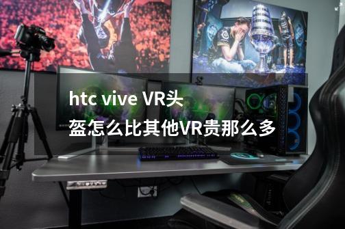 htc vive VR头盔怎么比其他VR贵那么多-第1张-游戏资讯-龙启科技