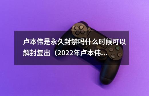 卢本伟是永久封禁吗什么时候可以解封复出（2022年卢本伟即将回归-第1张-游戏资讯-龙启科技