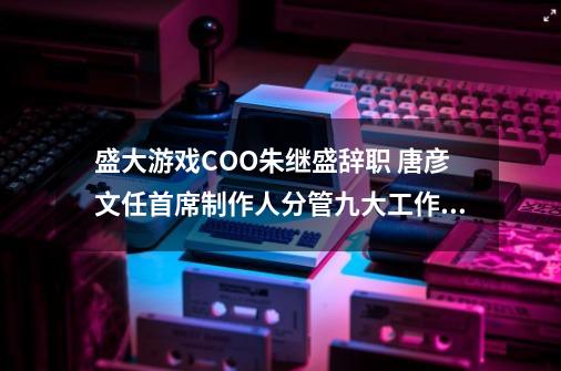 盛大游戏COO朱继盛辞职 唐彦文任首席制作人分管九大工作室-第1张-游戏资讯-龙启科技