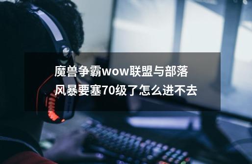 魔兽争霸wow联盟与部落 风暴要塞70级了怎么进不去-第1张-游戏资讯-龙启科技