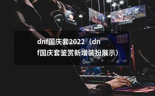 dnf国庆套2022（dnf国庆套鉴赏新增装扮展示）-第1张-游戏资讯-龙启科技