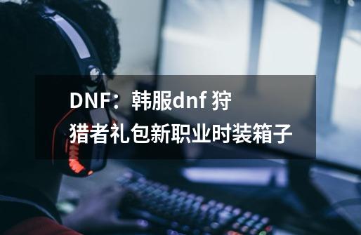 DNF：韩服dnf 狩猎者礼包新职业时装箱子-第1张-游戏资讯-龙启科技