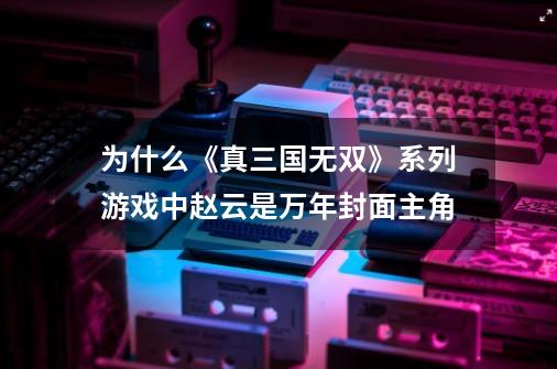 为什么《真三国无双》系列游戏中赵云是万年封面主角-第1张-游戏资讯-龙启科技