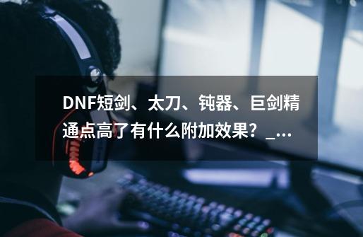 DNF短剑、太刀、钝器、巨剑精通点高了有什么附加效果？_dnf白手pk为什么要用钝器技能-第1张-游戏资讯-龙启科技