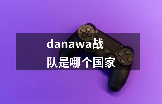 danawa战队是哪个国家-第1张-游戏资讯-龙启科技