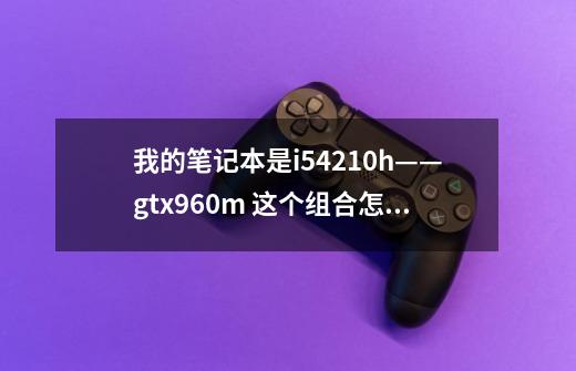 我的笔记本是i54210h——gtx960m 这个组合怎么样，玩游戏来说-第1张-游戏资讯-龙启科技