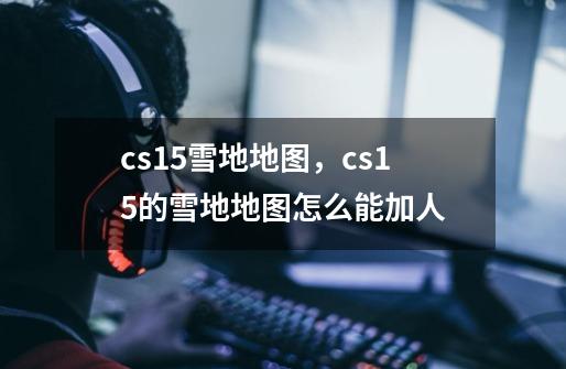 cs15雪地地图，cs15的雪地地图怎么能加人-第1张-游戏资讯-龙启科技