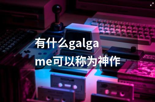 有什么galgame可以称为神作-第1张-游戏资讯-龙启科技