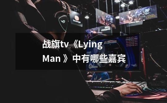 战旗tv《Lying Man 》中有哪些嘉宾-第1张-游戏资讯-龙启科技