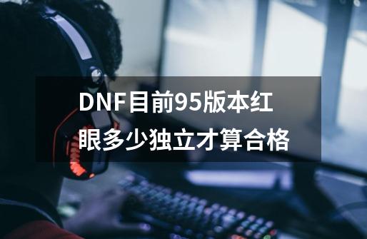 DNF目前95版本红眼多少独立才算合格-第1张-游戏资讯-龙启科技