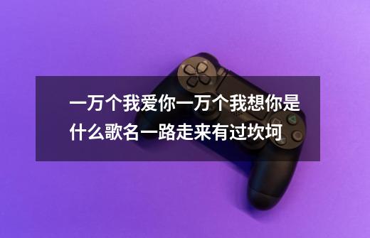 一万个我爱你一万个我想你是什么歌名一路走来有过坎坷-第1张-游戏资讯-龙启科技