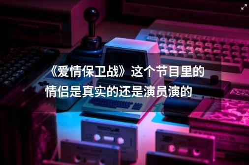 《爱情保卫战》这个节目里的情侣是真实的还是演员演的-第1张-游戏资讯-龙启科技