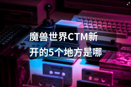 魔兽世界CTM新开的5个地方是哪-第1张-游戏资讯-龙启科技