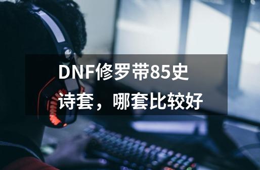 DNF修罗带85史诗套，哪套比较好-第1张-游戏资讯-龙启科技