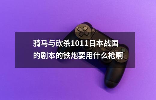 骑马与砍杀1.011日本战国的剧本的铁炮要用什么枪啊-第1张-游戏资讯-龙启科技