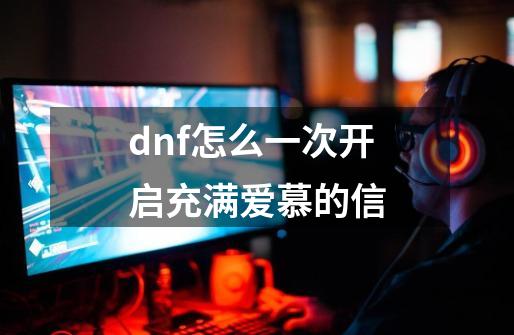 dnf怎么一次开启充满爱慕的信-第1张-游戏资讯-龙启科技