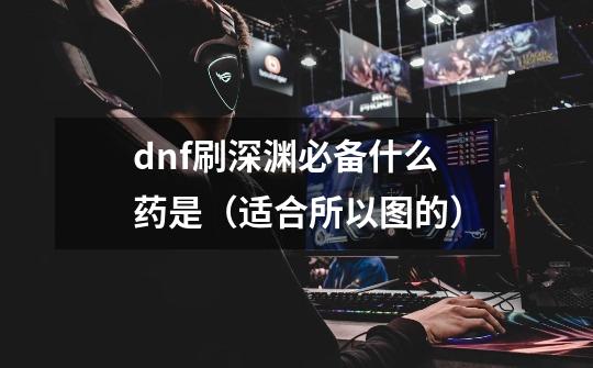 dnf刷深渊必备什么药是（适合所以图的）-第1张-游戏资讯-龙启科技