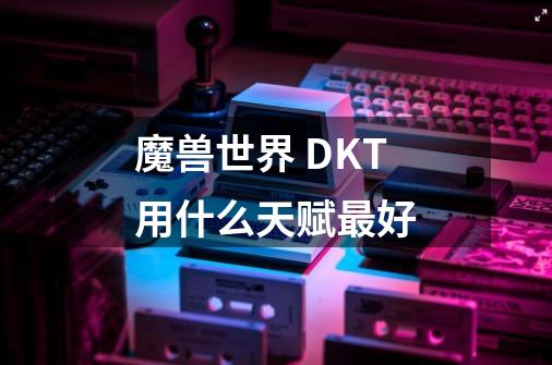 魔兽世界 DKT用什么天赋最好-第1张-游戏资讯-龙启科技