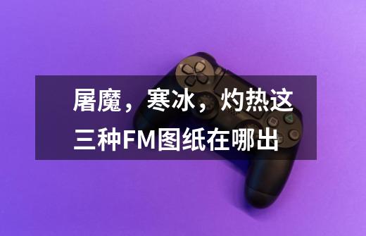 屠魔，寒冰，灼热这三种FM图纸在哪出-第1张-游戏资讯-龙启科技