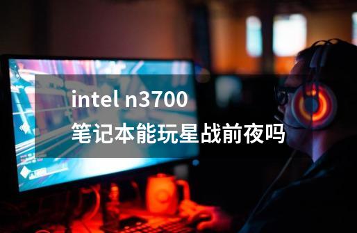 intel n3700笔记本能玩星战前夜吗-第1张-游戏资讯-龙启科技