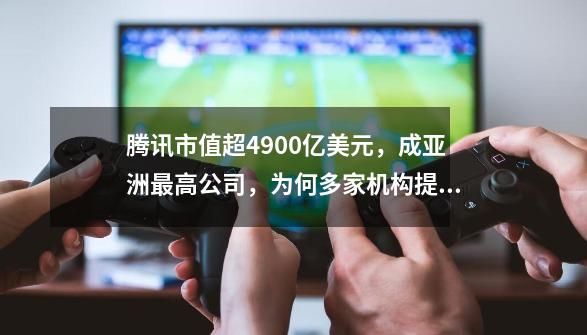 腾讯市值超4900亿美元，成亚洲最高公司，为何多家机构提升其目标股价-第1张-游戏资讯-龙启科技