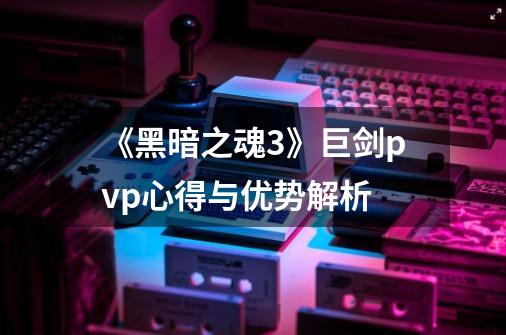 《黑暗之魂3》巨剑pvp心得与优势解析-第1张-游戏资讯-龙启科技