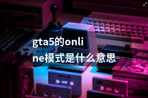 gta5的online模式是什么意思-第1张-游戏资讯-龙启科技