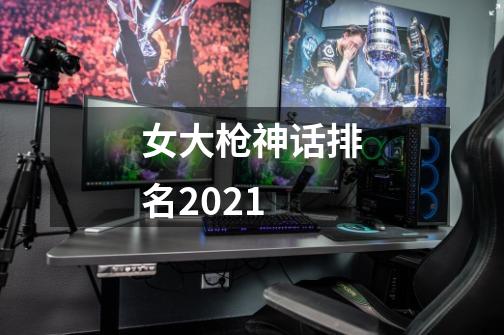 女大枪神话排名2021-第1张-游戏资讯-龙启科技