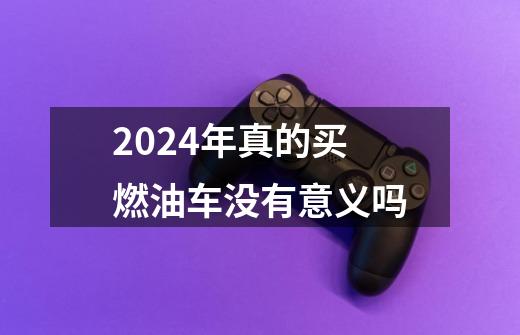 2024年真的买燃油车没有意义吗-第1张-游戏资讯-龙启科技