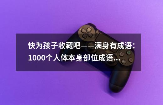 快为孩子收藏吧——满身有成语：1000个人体本身部位成语大全-第1张-游戏资讯-龙启科技