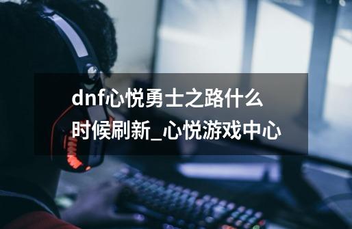 dnf心悦勇士之路什么时候刷新_心悦游戏中心-第1张-游戏资讯-龙启科技