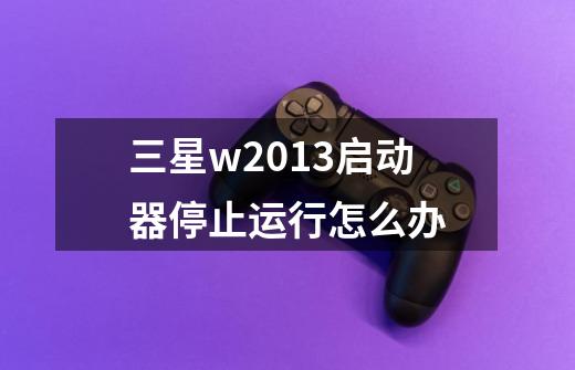 三星w2013启动器停止运行怎么办-第1张-游戏资讯-龙启科技