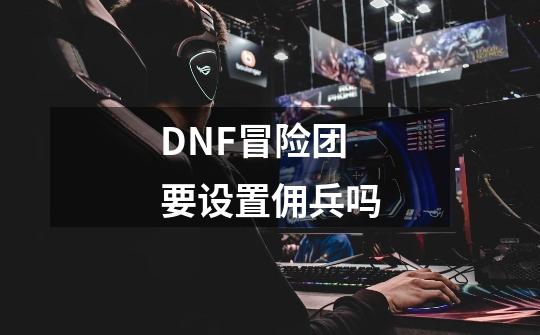 DNF冒险团要设置佣兵吗-第1张-游戏资讯-龙启科技