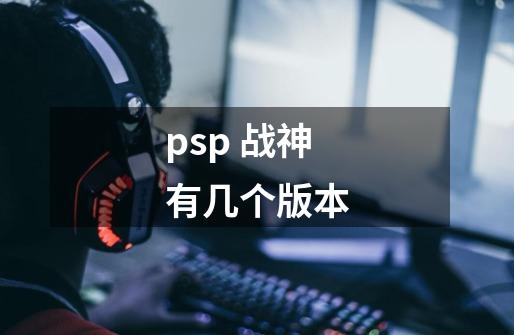 psp 战神有几个版本-第1张-游戏资讯-龙启科技