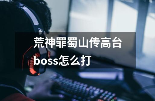 荒神罪蜀山传高台boss怎么打-第1张-游戏资讯-龙启科技