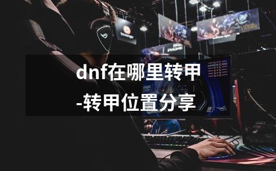 dnf在哪里转甲-转甲位置分享-第1张-游戏资讯-龙启科技