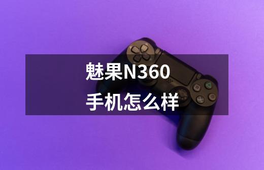 魅果N360手机怎么样-第1张-游戏资讯-龙启科技