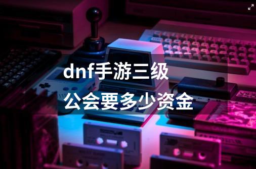 dnf手游三级公会要多少资金-第1张-游戏资讯-龙启科技