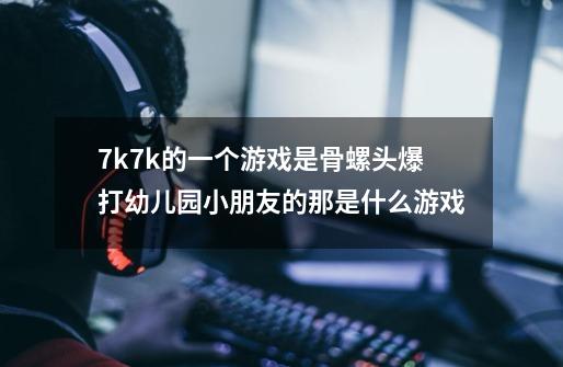 7k7k的一个游戏是骨螺头爆打幼儿园小朋友的那是什么游戏-第1张-游戏资讯-龙启科技