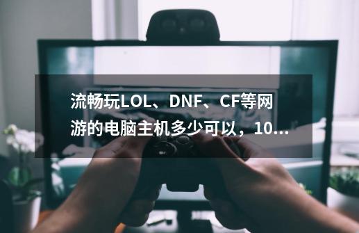 流畅玩LOL、DNF、CF等网游的电脑主机多少可以，1000出头差不多了-第1张-游戏资讯-龙启科技