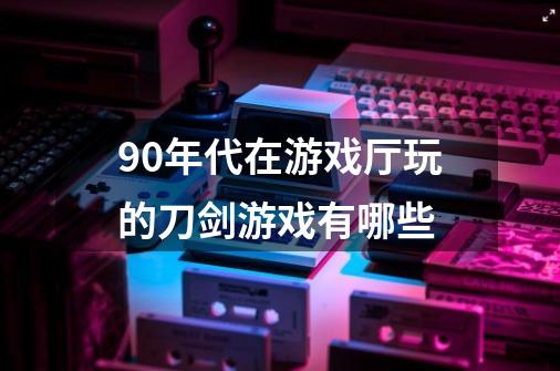 90年代在游戏厅玩的刀剑游戏有哪些-第1张-游戏资讯-龙启科技