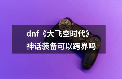 dnf《大飞空时代》神话装备可以跨界吗-第1张-游戏资讯-龙启科技