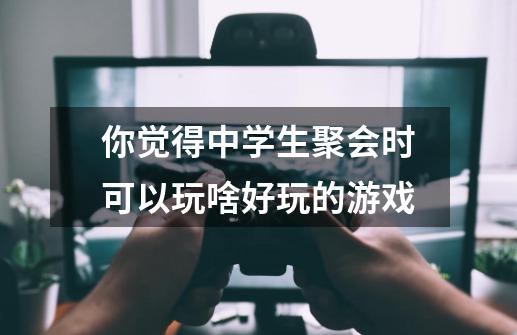 你觉得中学生聚会时可以玩啥好玩的游戏-第1张-游戏资讯-龙启科技