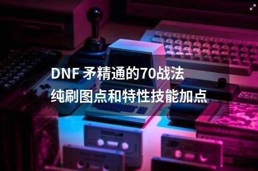 DNF 矛精通的70战法纯刷图点和特性技能加点-第1张-游戏资讯-龙启科技