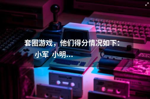 套圈游戏，他们得分情况如下：        小军  小明  小华  小亮    40分  42分-第1张-游戏资讯-龙启科技