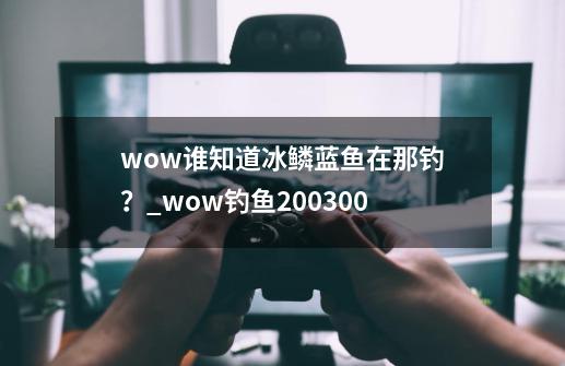 wow谁知道冰鳞蓝鱼在那钓？_wow钓鱼200300-第1张-游戏资讯-龙启科技